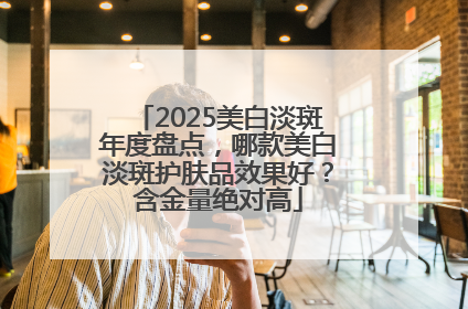 2025美白淡斑年度盘点，哪款美白淡斑护肤品效果好？含金量绝对高