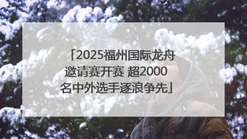 2025福州国际龙舟邀请赛开赛 超2000名中外选手逐浪争先