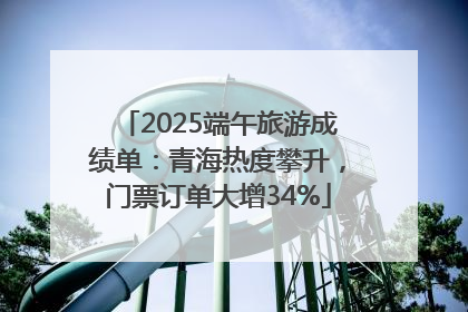 2025端午旅游成绩单：青海热度攀升，门票订单大增34%