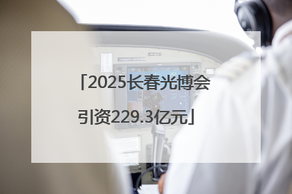 2025长春光博会引资229.3亿元