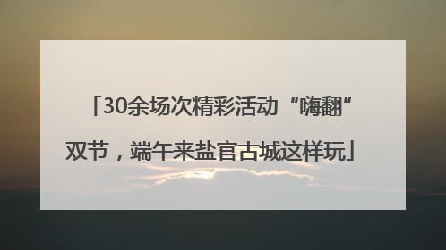 30余场次精彩活动“嗨翻”双节，端午来盐官古城这样玩
